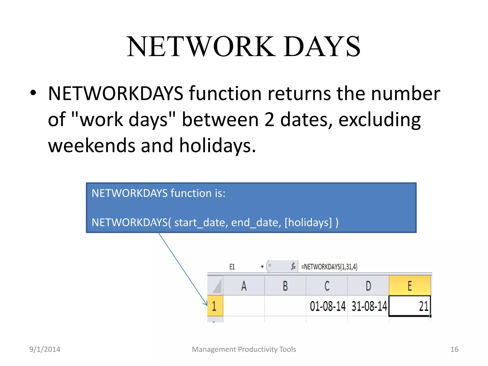 NETWORK DAYS 
• NETWORKDAYS function returns the number 
of "work days" between 2 dates, excluding 
weekends and holidays. 
NETWORKDAYS function is: 
NETWORKDAYS( start_date, end_date, [holidays] ) 
9/1/2014 Management Productivity Tools 16 
 