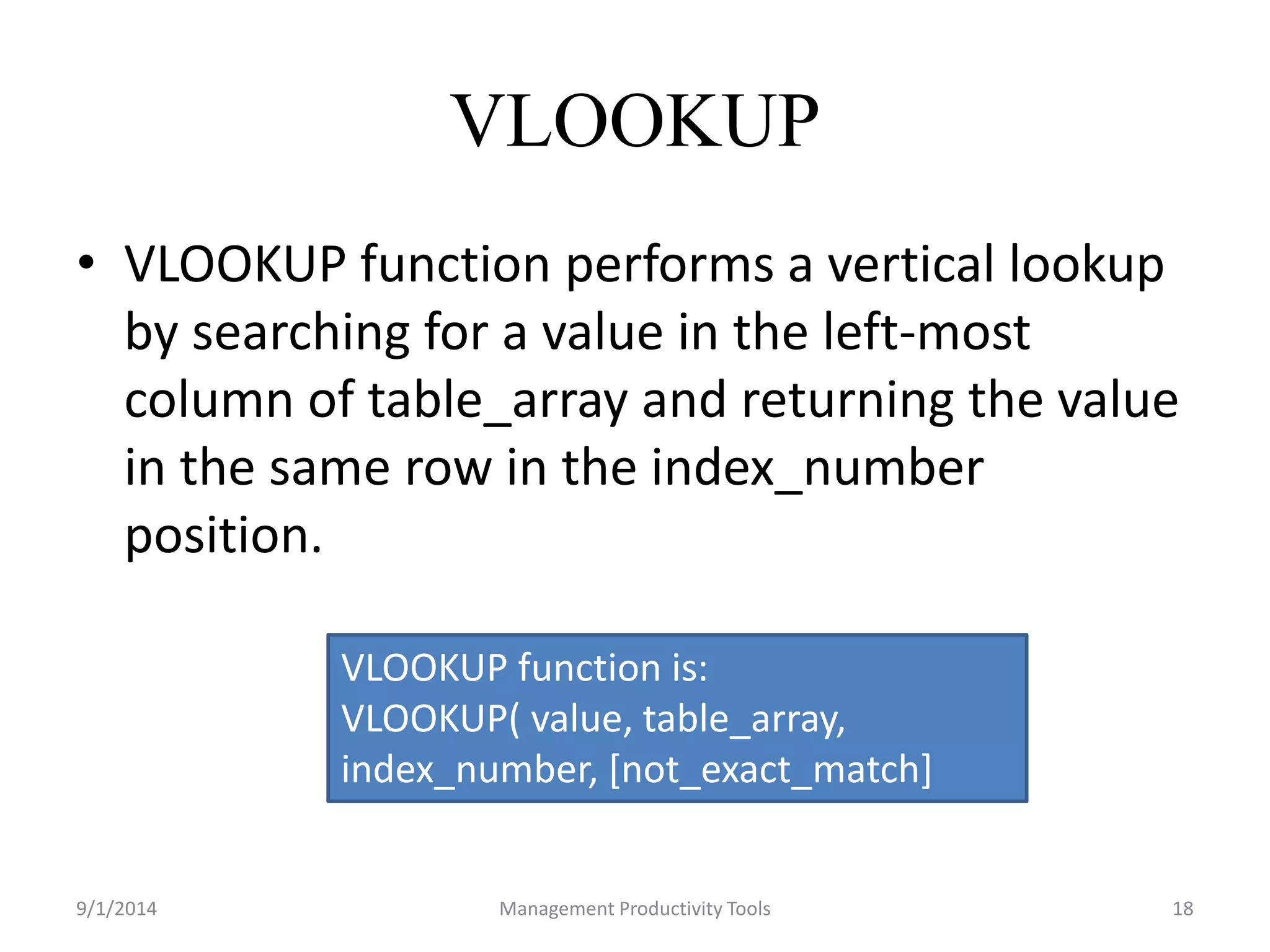 VLOOKUP 
• VLOOKUP function performs a vertical lookup 
by searching for a value in the left-most 
column of table_array and returning the value 
in the same row in the index_number 
position. 
VLOOKUP function is: 
VLOOKUP( value, table_array, 
index_number, [not_exact_match] 
9/1/2014 Management Productivity Tools 18 
 