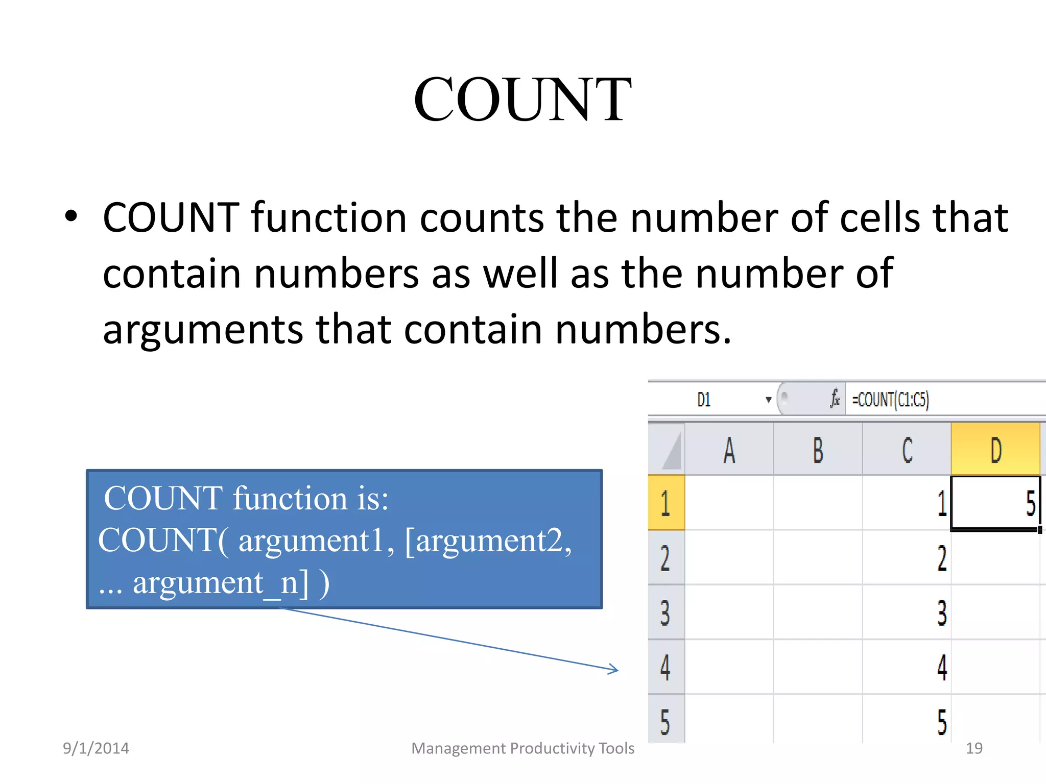 COUNT 
• COUNT function counts the number of cells that 
contain numbers as well as the number of 
arguments that contain numbers. 
COUNT function is: 
COUNT( argument1, [argument2, 
... argument_n] ) 
9/1/2014 Management Productivity Tools 19 
 