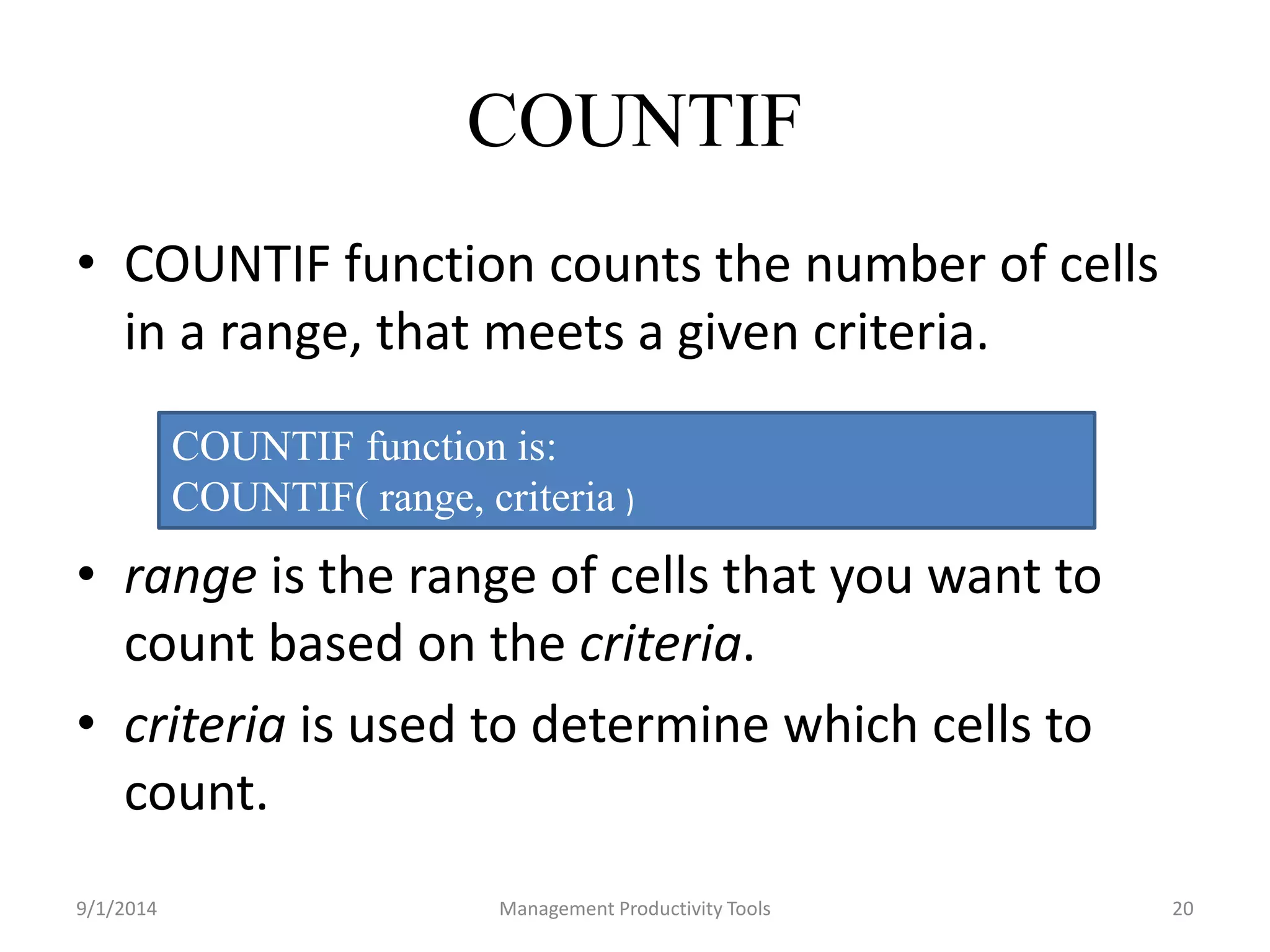 COUNTIF 
• COUNTIF function counts the number of cells 
in a range, that meets a given criteria. 
COUNTIF function is: 
COUNTIF( range, criteria ) 
• range is the range of cells that you want to 
count based on the criteria. 
• criteria is used to determine which cells to 
count. 
9/1/2014 Management Productivity Tools 20 
 