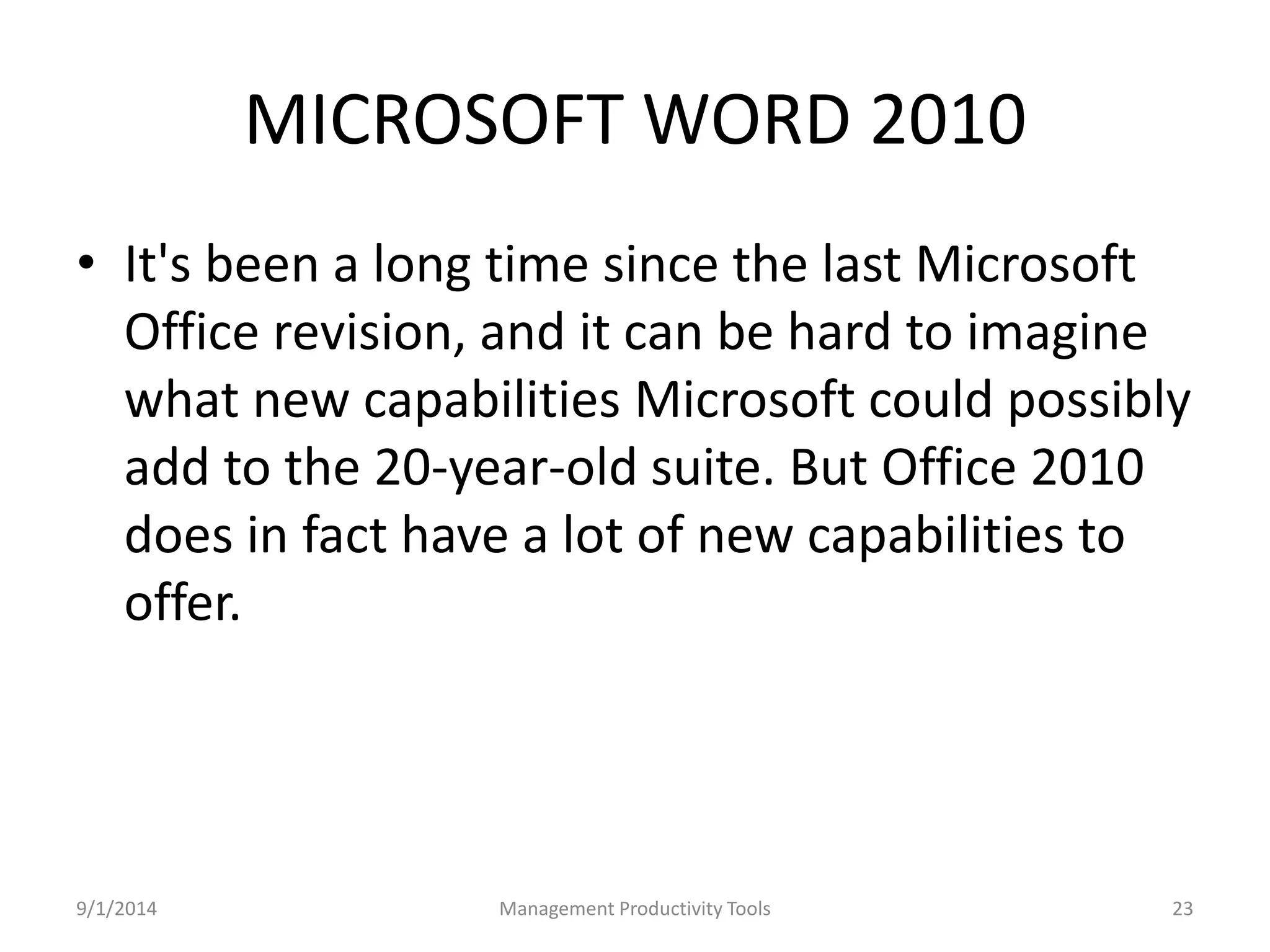 MICROSOFT WORD 2010 
• It's been a long time since the last Microsoft 
Office revision, and it can be hard to imagine 
what new capabilities Microsoft could possibly 
add to the 20-year-old suite. But Office 2010 
does in fact have a lot of new capabilities to 
offer. 
9/1/2014 Management Productivity Tools 23 
 