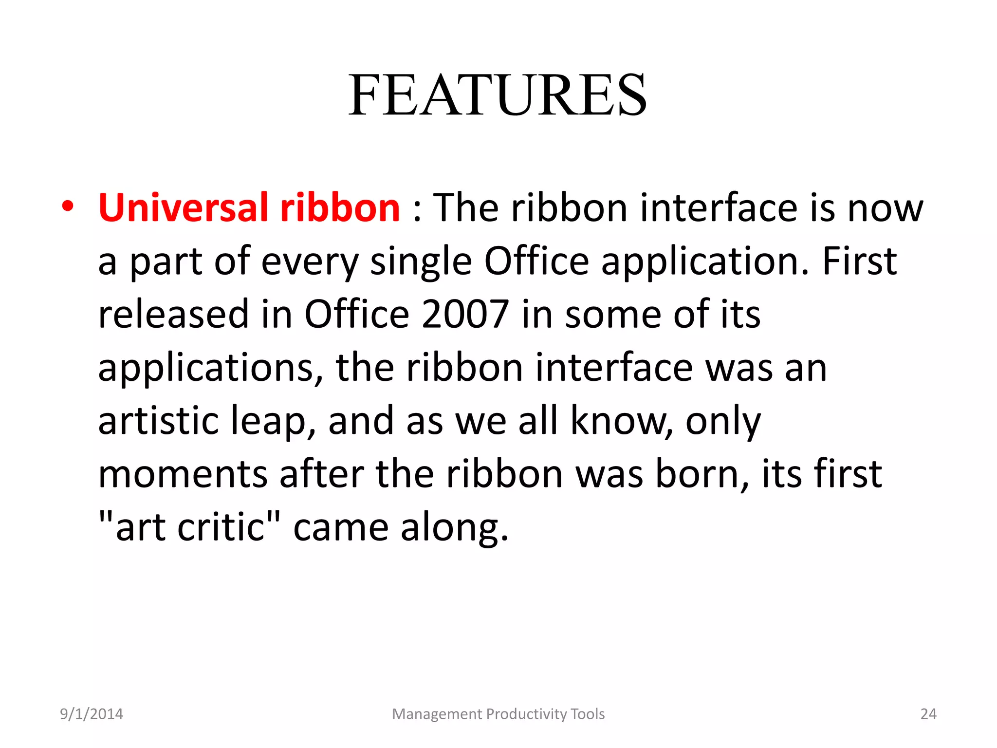 FEATURES 
• Universal ribbon : The ribbon interface is now 
a part of every single Office application. First 
released in Office 2007 in some of its 
applications, the ribbon interface was an 
artistic leap, and as we all know, only 
moments after the ribbon was born, its first 
"art critic" came along. 
9/1/2014 Management Productivity Tools 24 
 