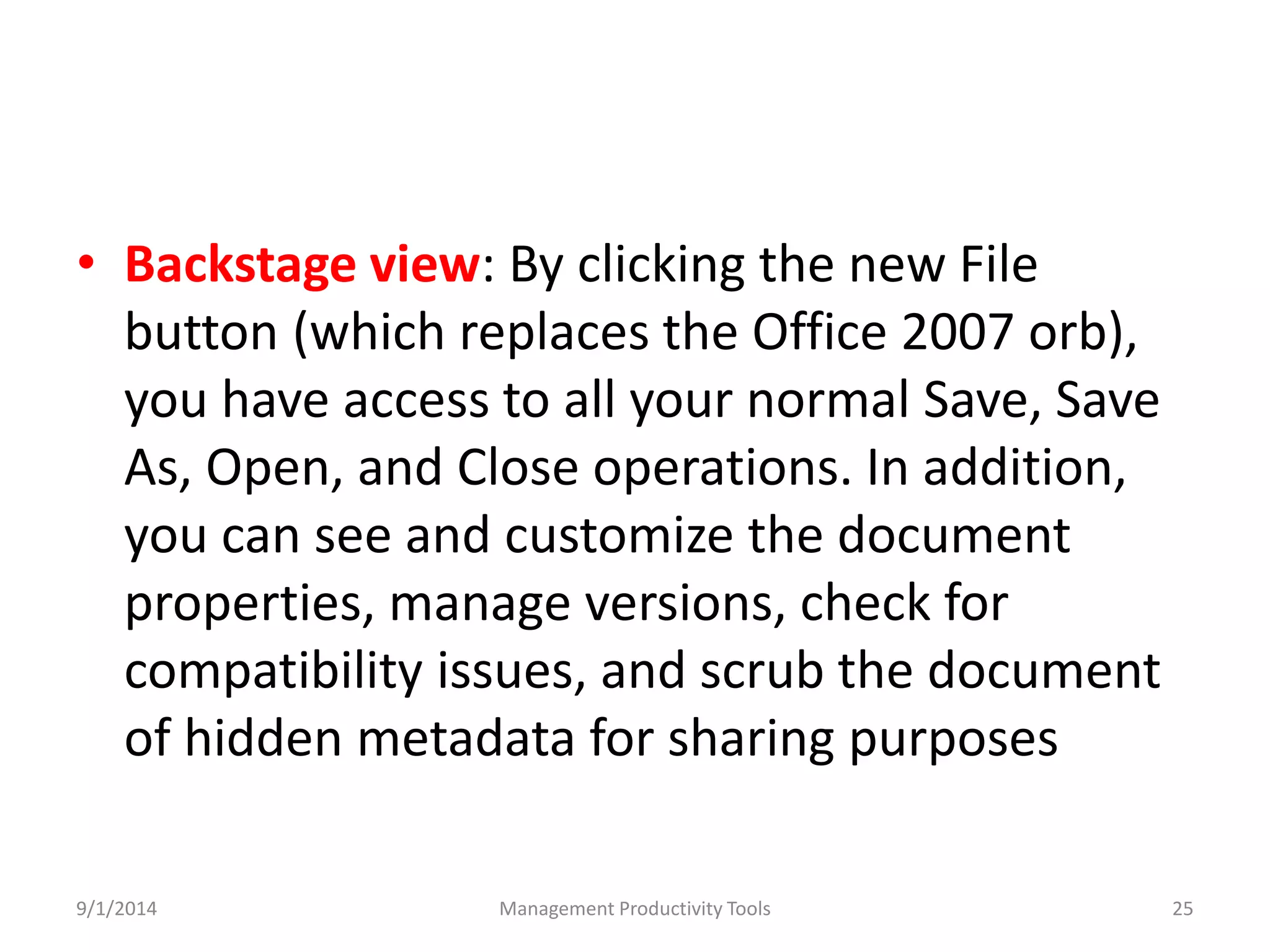 • Backstage view: By clicking the new File 
button (which replaces the Office 2007 orb), 
you have access to all your normal Save, Save 
As, Open, and Close operations. In addition, 
you can see and customize the document 
properties, manage versions, check for 
compatibility issues, and scrub the document 
of hidden metadata for sharing purposes 
9/1/2014 Management Productivity Tools 25 
 