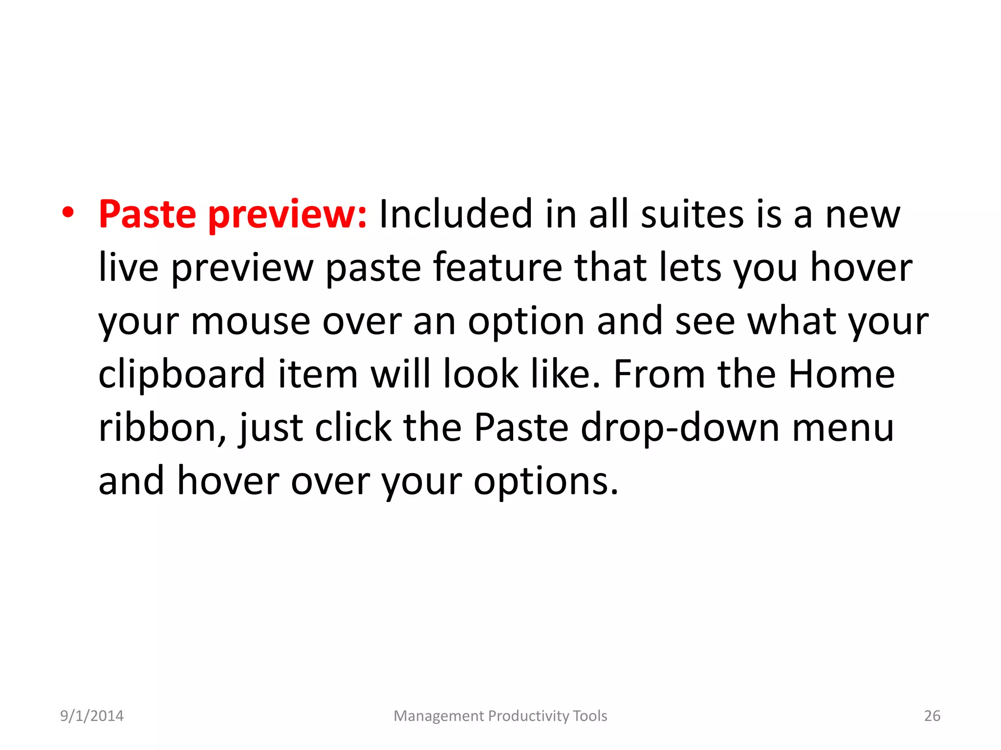 • Paste preview: Included in all suites is a new 
live preview paste feature that lets you hover 
your mouse over an option and see what your 
clipboard item will look like. From the Home 
ribbon, just click the Paste drop-down menu 
and hover over your options. 
9/1/2014 Management Productivity Tools 26 
 