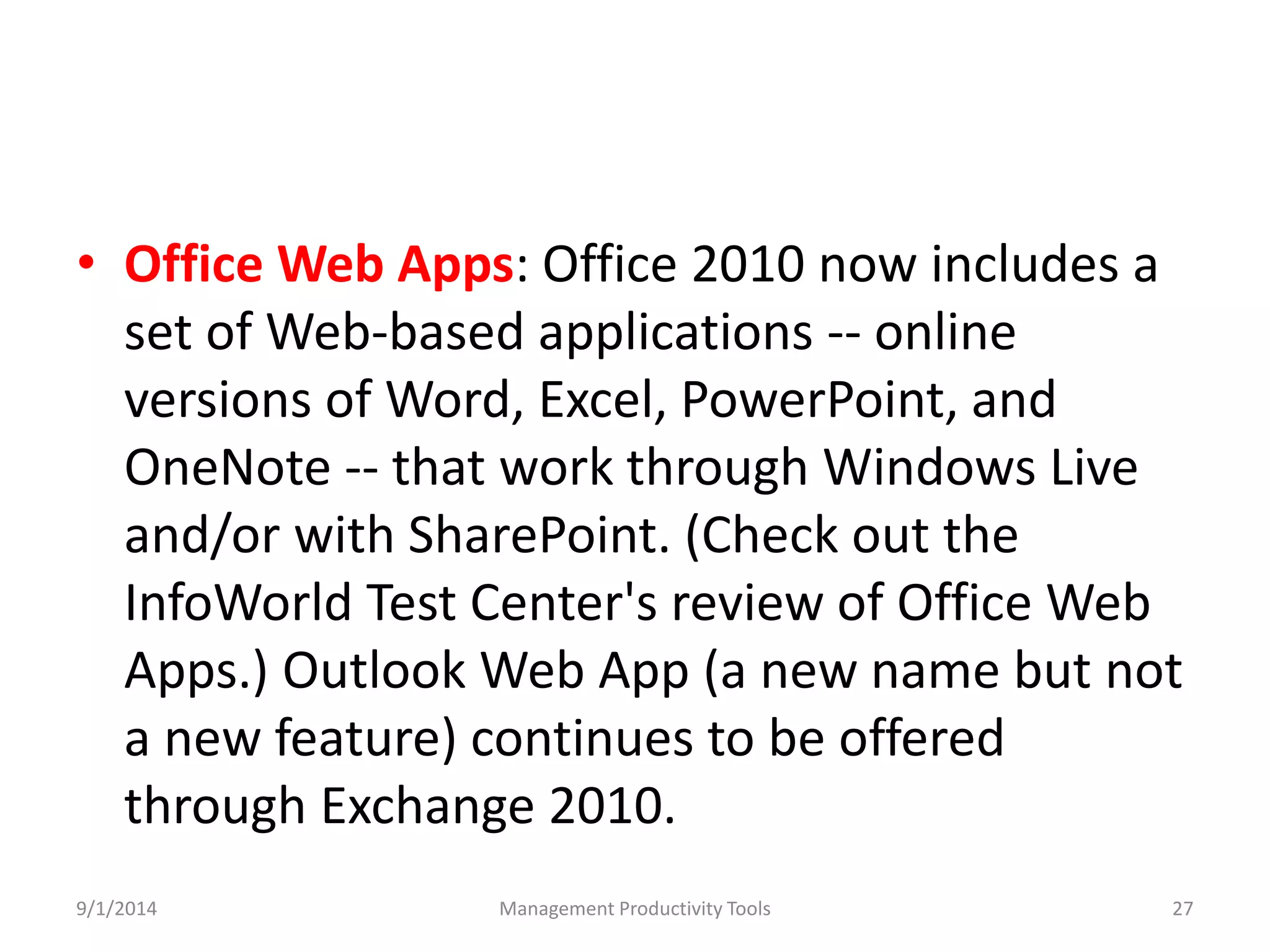• Office Web Apps: Office 2010 now includes a 
set of Web-based applications -- online 
versions of Word, Excel, PowerPoint, and 
OneNote -- that work through Windows Live 
and/or with SharePoint. (Check out the 
InfoWorld Test Center's review of Office Web 
Apps.) Outlook Web App (a new name but not 
a new feature) continues to be offered 
through Exchange 2010. 
9/1/2014 Management Productivity Tools 27 
 