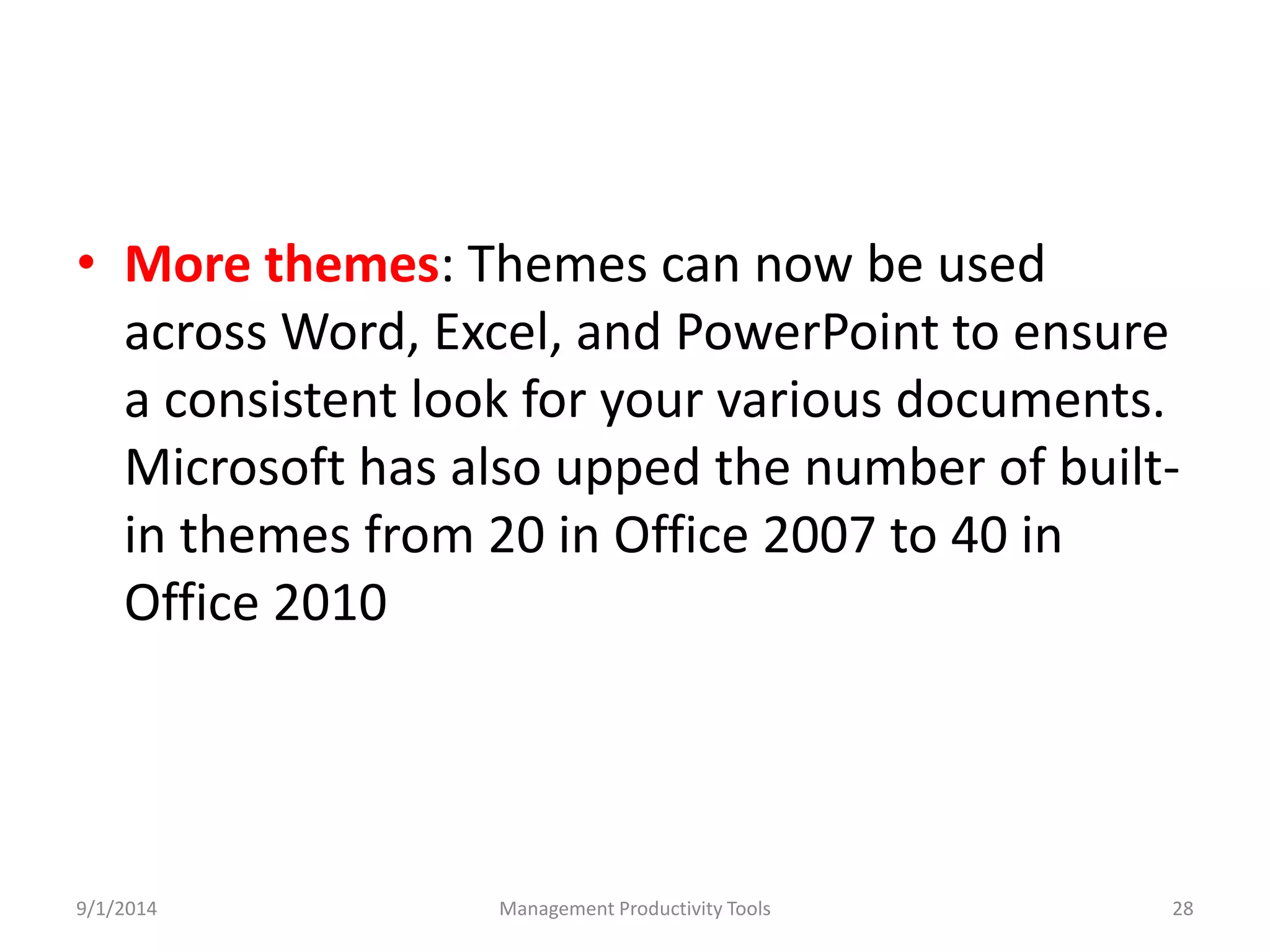 • More themes: Themes can now be used 
across Word, Excel, and PowerPoint to ensure 
a consistent look for your various documents. 
Microsoft has also upped the number of built-in 
themes from 20 in Office 2007 to 40 in 
Office 2010 
9/1/2014 Management Productivity Tools 28 
 