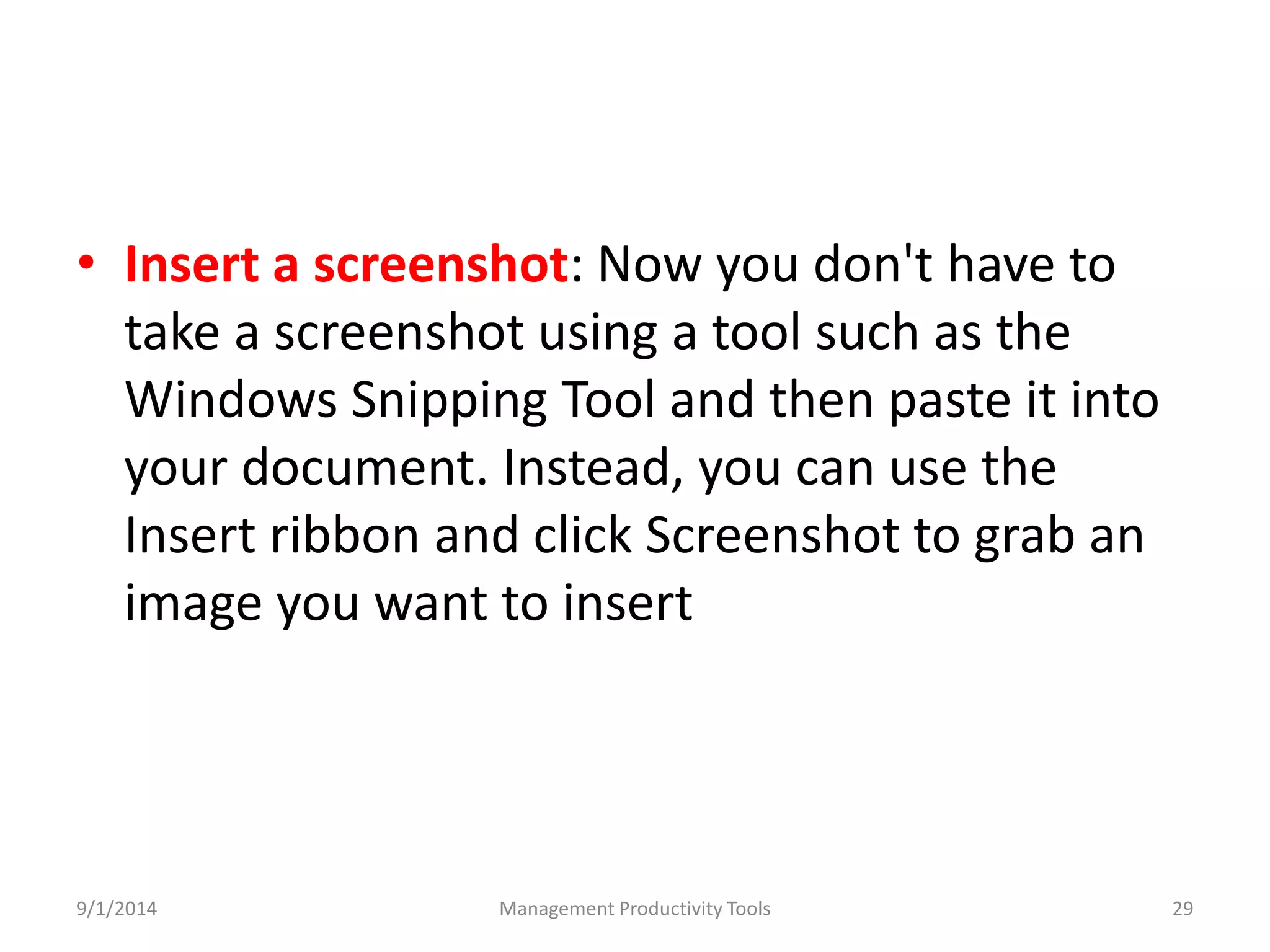 • Insert a screenshot: Now you don't have to 
take a screenshot using a tool such as the 
Windows Snipping Tool and then paste it into 
your document. Instead, you can use the 
Insert ribbon and click Screenshot to grab an 
image you want to insert 
9/1/2014 Management Productivity Tools 29 
 
