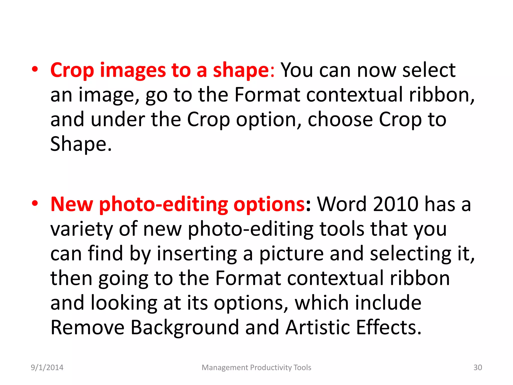 • Crop images to a shape: You can now select 
an image, go to the Format contextual ribbon, 
and under the Crop option, choose Crop to 
Shape. 
• New photo-editing options:Word 2010 has a 
variety of new photo-editing tools that you 
can find by inserting a picture and selecting it, 
then going to the Format contextual ribbon 
and looking at its options, which include 
Remove Background and Artistic Effects. 
9/1/2014 Management Productivity Tools 30 
 