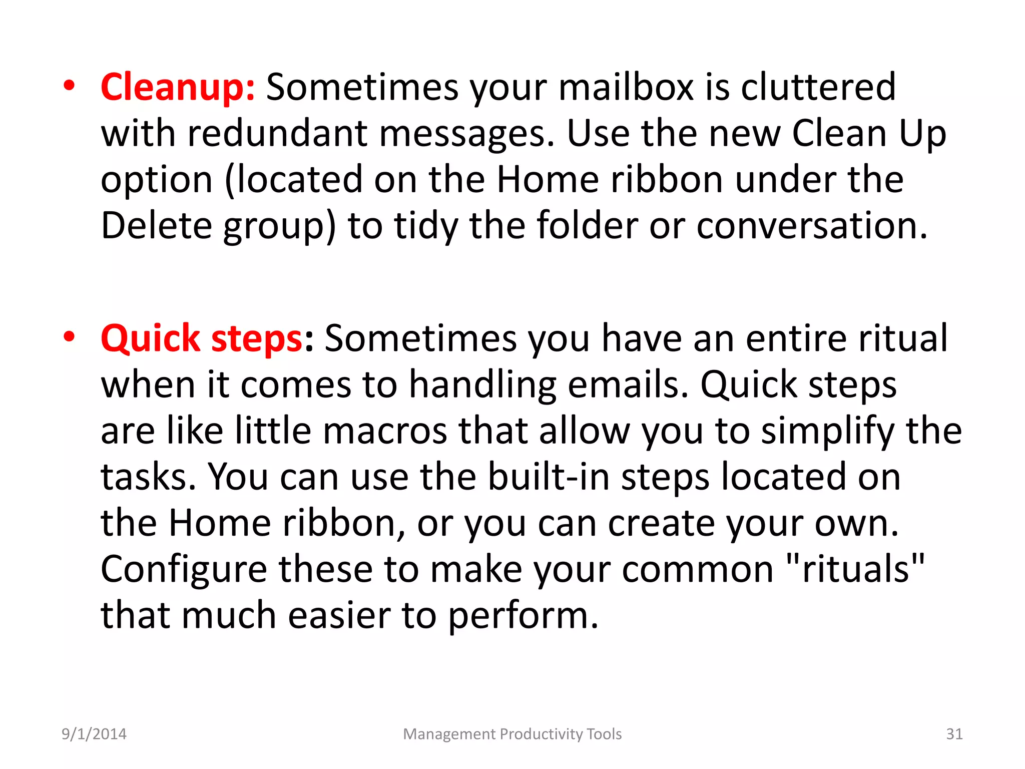 • Cleanup: Sometimes your mailbox is cluttered 
with redundant messages. Use the new Clean Up 
option (located on the Home ribbon under the 
Delete group) to tidy the folder or conversation. 
• Quick steps: Sometimes you have an entire ritual 
when it comes to handling emails. Quick steps 
are like little macros that allow you to simplify the 
tasks. You can use the built-in steps located on 
the Home ribbon, or you can create your own. 
Configure these to make your common "rituals" 
that much easier to perform. 
9/1/2014 Management Productivity Tools 31 
 