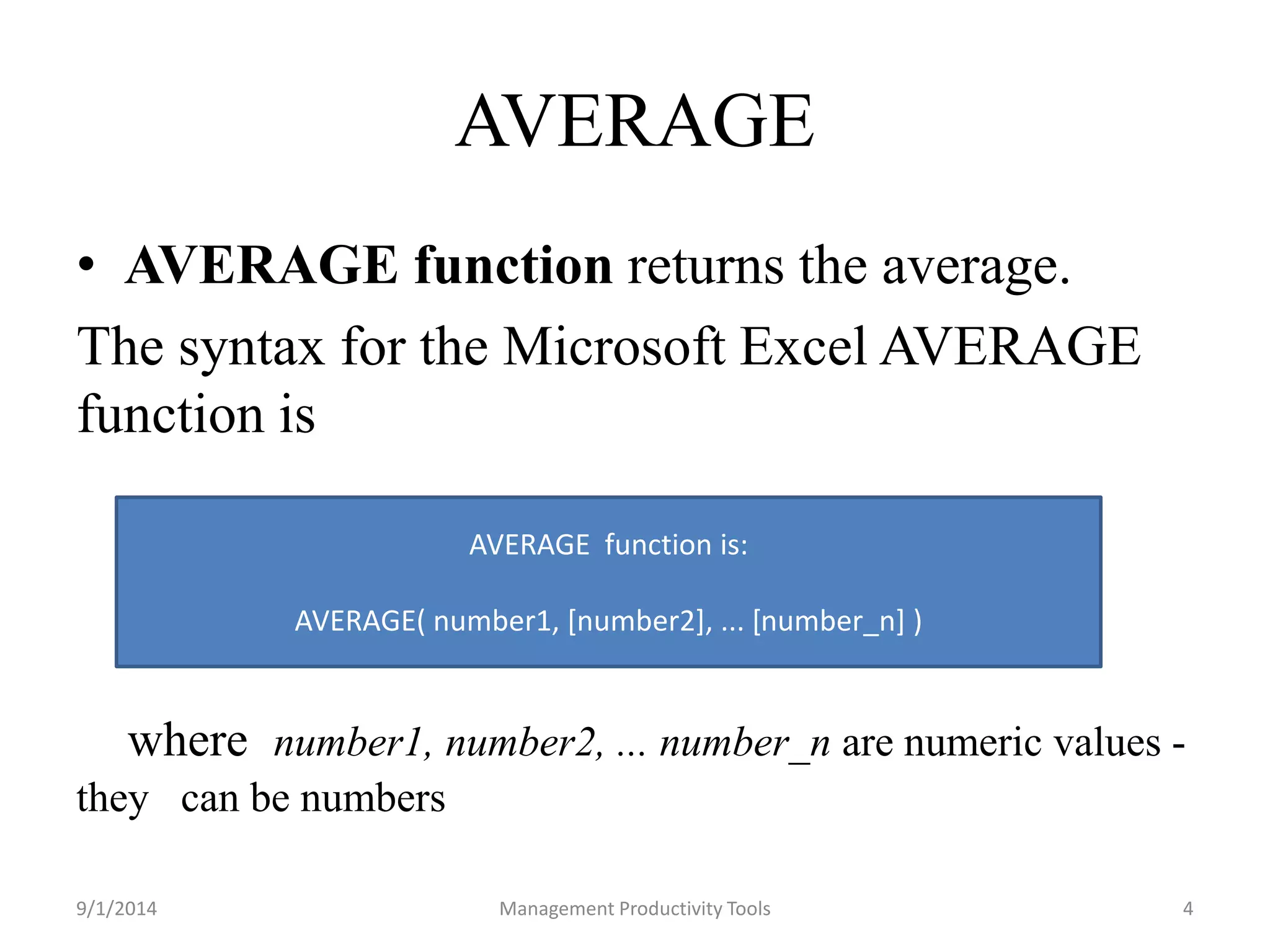 AVERAGE 
• AVERAGE function returns the average. 
The syntax for the Microsoft Excel AVERAGE 
function is 
where number1, number2, ... number_n are numeric values - 
they can be numbers 
AVERAGE function is: 
AVERAGE( number1, [number2], ... [number_n] ) 
9/1/2014 Management Productivity Tools 4 
 