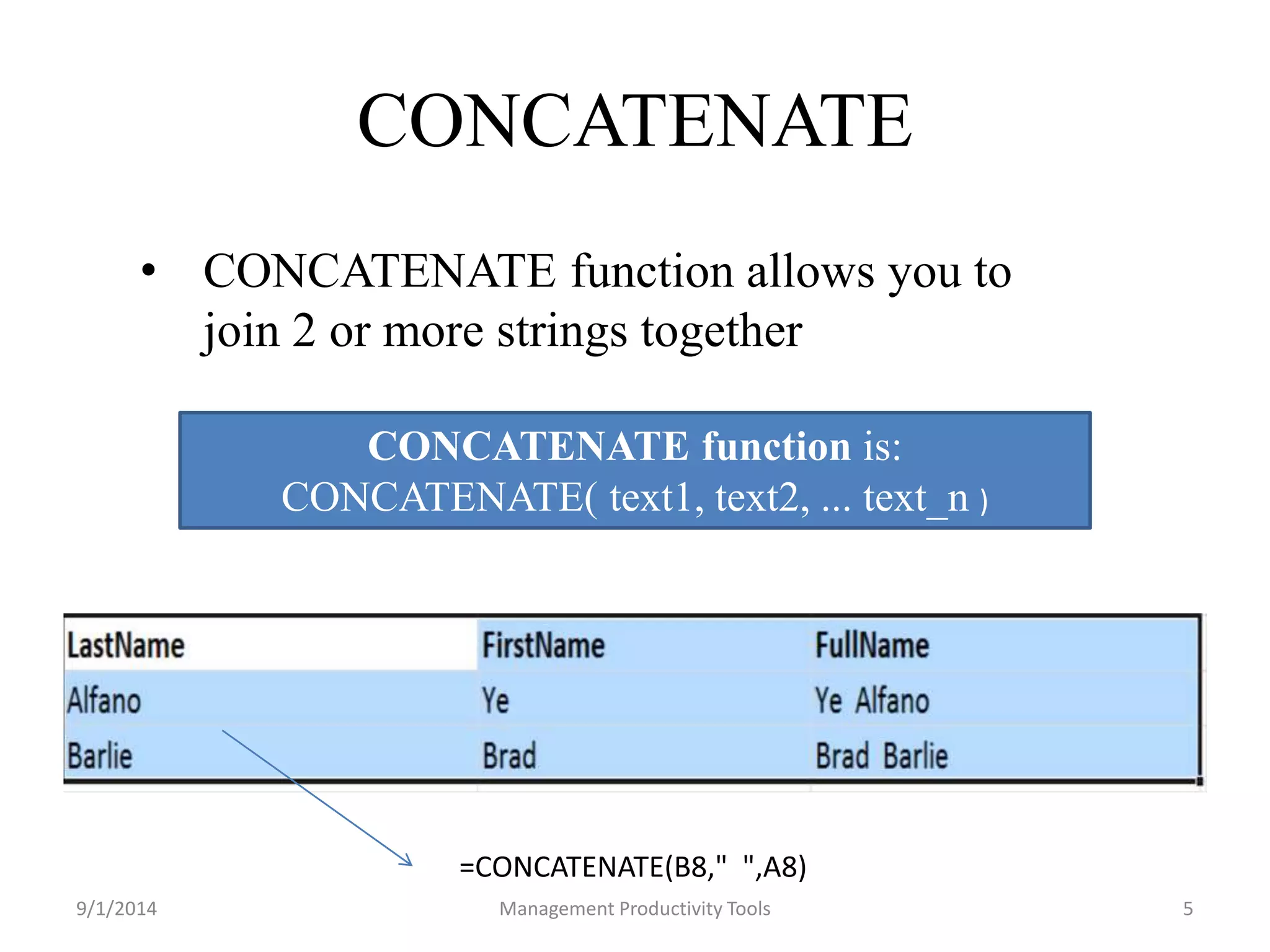 CONCATENATE 
• CONCATENATE function allows you to 
join 2 or more strings together 
CONCATENATE function is: 
CONCATENATE( text1, text2, ... text_n ) 
=CONCATENATE(B8," ",A8) 
9/1/2014 Management Productivity Tools 5 
 