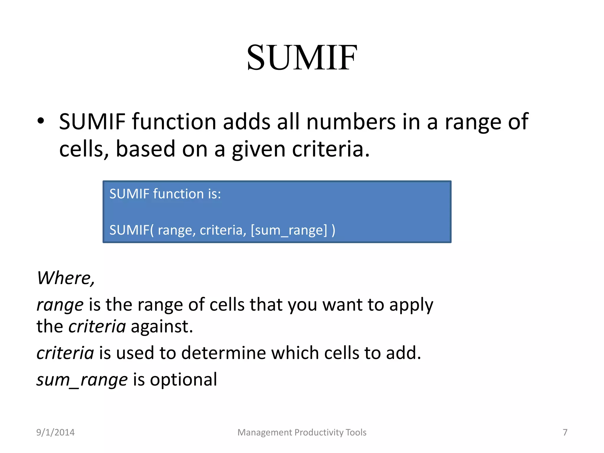 SUMIF 
• SUMIF function adds all numbers in a range of 
cells, based on a given criteria. 
SUMIF function is: 
SUMIF( range, criteria, [sum_range] ) 
Where, 
range is the range of cells that you want to apply 
the criteria against. 
criteria is used to determine which cells to add. 
sum_range is optional 
9/1/2014 Management Productivity Tools 7 
 