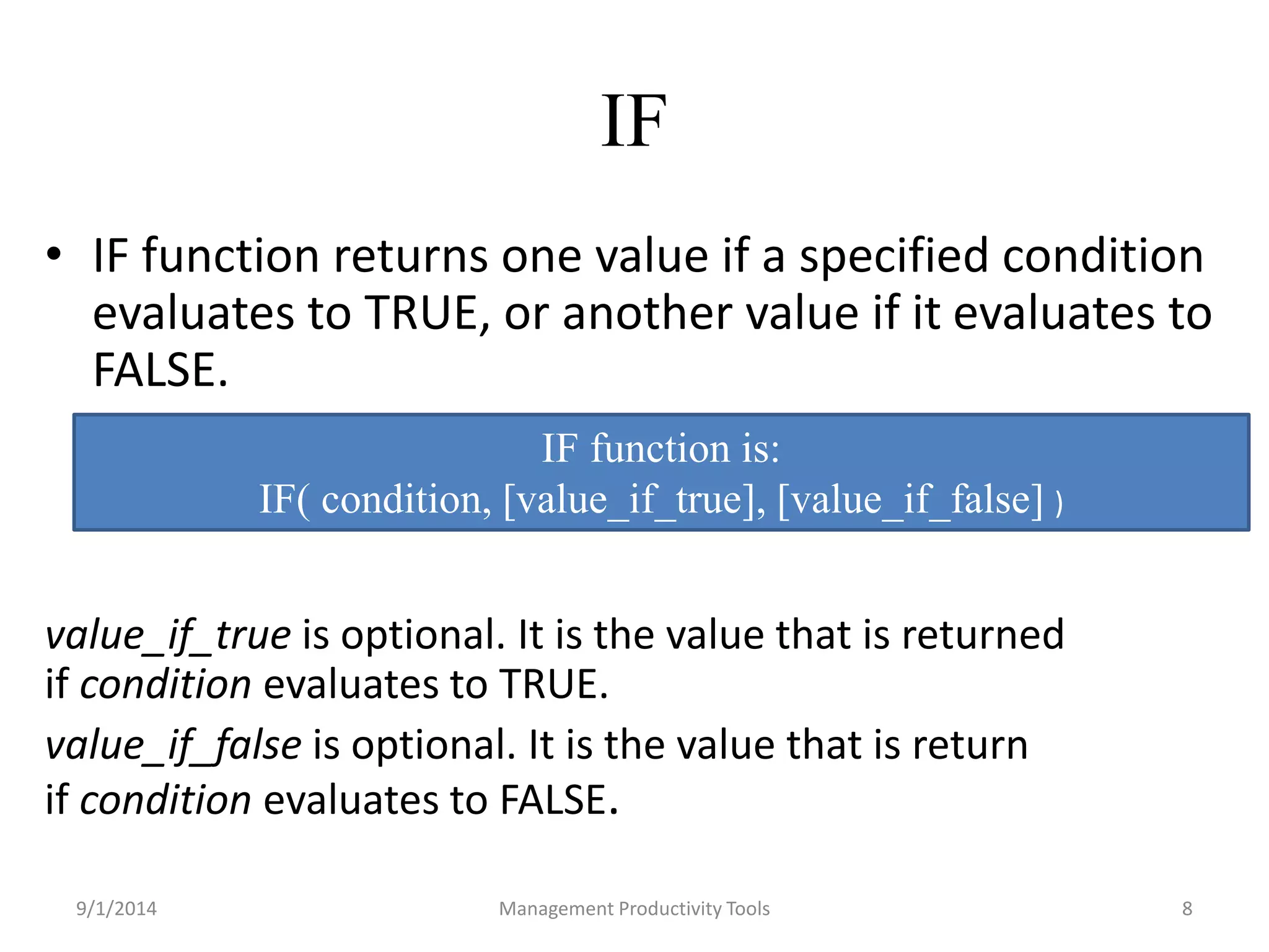 IF 
• IF function returns one value if a specified condition 
evaluates to TRUE, or another value if it evaluates to 
FALSE. 
IF function is: 
IF( condition, [value_if_true], [value_if_false] ) 
value_if_true is optional. It is the value that is returned 
if condition evaluates to TRUE. 
value_if_false is optional. It is the value that is return 
if condition evaluates to FALSE. 
9/1/2014 Management Productivity Tools 8 
 