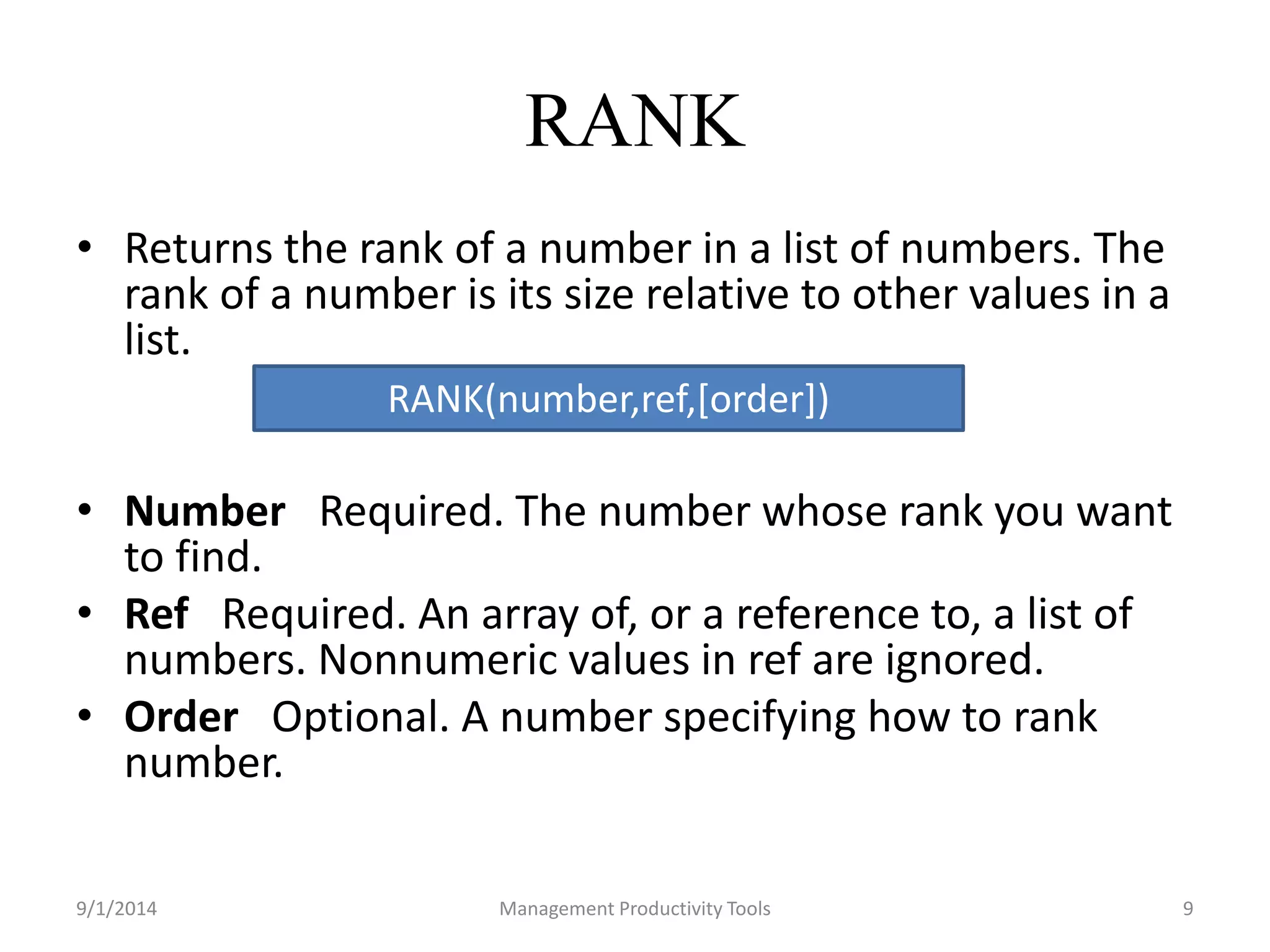 RANK 
• Returns the rank of a number in a list of numbers. The 
rank of a number is its size relative to other values in a 
list. 
• Number Required. The number whose rank you want 
to find. 
• Ref Required. An array of, or a reference to, a list of 
numbers. Nonnumeric values in ref are ignored. 
• Order Optional. A number specifying how to rank 
number. 
RANK(number,ref,[order]) 
9/1/2014 Management Productivity Tools 9 
 