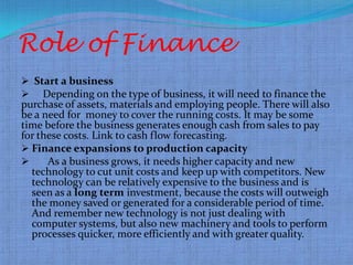 Role of Finance
 Start a business
 Depending on the type of business, it will need to finance the
purchase of assets, materials and employing people. There will also
be a need for money to cover the running costs. It may be some
time before the business generates enough cash from sales to pay
for these costs. Link to cash flow forecasting.
 Finance expansions to production capacity
     As a business grows, it needs higher capacity and new
  technology to cut unit costs and keep up with competitors. New
  technology can be relatively expensive to the business and is
  seen as a long term investment, because the costs will outweigh
  the money saved or generated for a considerable period of time.
  And remember new technology is not just dealing with
  computer systems, but also new machinery and tools to perform
  processes quicker, more efficiently and with greater quality.
 