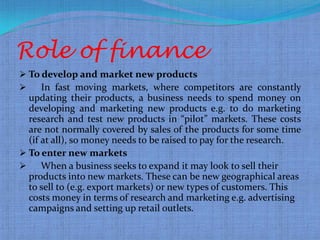 Role of finance
 To develop and market new products
    In fast moving markets, where competitors are constantly
  updating their products, a business needs to spend money on
  developing and marketing new products e.g. to do marketing
  research and test new products in “pilot” markets. These costs
  are not normally covered by sales of the products for some time
  (if at all), so money needs to be raised to pay for the research.
 To enter new markets
     When a business seeks to expand it may look to sell their
  products into new markets. These can be new geographical areas
  to sell to (e.g. export markets) or new types of customers. This
  costs money in terms of research and marketing e.g. advertising
  campaigns and setting up retail outlets.
 