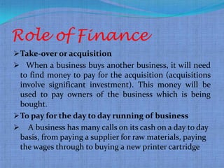 .




    Role of Finance
     Take-over or acquisition
     When a business buys another business, it will need
      to find money to pay for the acquisition (acquisitions
      involve significant investment). This money will be
      used to pay owners of the business which is being
      bought.
     To pay for the day to day running of business
     A business has many calls on its cash on a day to day
      basis, from paying a supplier for raw materials, paying
      the wages through to buying a new printer cartridge
 