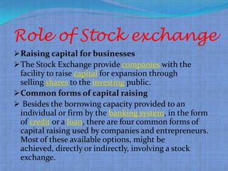 Role of Stock exchange
 Raising capital for businesses
 The Stock Exchange provide companies with the
  facility to raise capital for expansion through
  selling shares to the investing public.
 Common forms of capital raising
 Besides the borrowing capacity provided to an
  individual or firm by the banking system, in the form
  of credit or a loan, there are four common forms of
  capital raising used by companies and entrepreneurs.
  Most of these available options, might be
  achieved, directly or indirectly, involving a stock
  exchange.
 