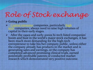 Role of Stock exchange
 Going public
 Capital intensive companies, particularly high
 tech companies, always need to raise high volumes of
 capital in their early stages.
 After the 1990s and early-2000s hi-tech listed companies'
 boom and bust in the world's major stock exchanges, it has
 been much more demanding for the high-tech
 entrepreneur to take his/her company public, unless either
 the company already has products in the market and is
 generating sales and earnings, or the company has
 completed advanced promising clinical trials, earned
 potentially profitable patents or conducted market
 research which demonstrated very positive outcome.
 