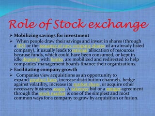 Role of Stock exchange
 Mobilizing savings for investment
 When people draw their savings and invest in shares (through
  a IPO or the issuance of new company shares of an already listed
  company), it usually leads torational allocation of resources
  because funds, which could have been consumed, or kept in
  idle deposits with banks, are mobilized and redirected to help
  companies' management boards finance their organizations.
 Facilitating company growth
 Companies view acquisitions as an opportunity to
  expand product lines, increase distribution channels, hedge
  against volatility, increase its market share, or acquire other
  necessary business assets. A takeover bid or a merger agreement
  through the stock market is one of the simplest and most
  common ways for a company to grow by acquisition or fusion.
 