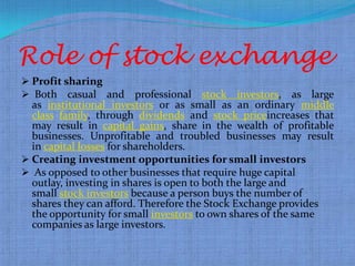 Role of stock exchange
 Profit sharing
 Both casual and         professional stock investors, as large
  as institutional investors or as small as an ordinary middle
  class family, through dividends and stock priceincreases that
  may result in capital gains, share in the wealth of profitable
  businesses. Unprofitable and troubled businesses may result
  in capital losses for shareholders.
 Creating investment opportunities for small investors
 As opposed to other businesses that require huge capital
  outlay, investing in shares is open to both the large and
  small stock investors because a person buys the number of
  shares they can afford. Therefore the Stock Exchange provides
  the opportunity for small investors to own shares of the same
  companies as large investors.
 