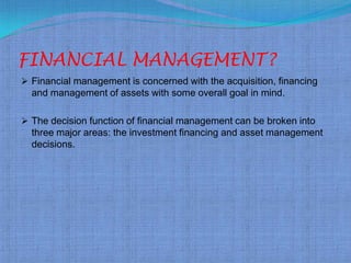 FINANCIAL MANAGEMENT?
 Financial management is concerned with the acquisition, financing
  and management of assets with some overall goal in mind.

 The decision function of financial management can be broken into
  three major areas: the investment financing and asset management
  decisions.
 