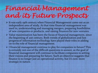 Financial Management
and its Future Prospects
 It was early 19th century when Financial Management came out as an
  independent area of study. At that time financial management was
  used in, understanding and managing mergers, preparing feasibilities
  of new companies or products, and raising finances for new ventures.
 Value maximization has been the focus of financial management, since
  the beginning of 21st century. Both trends of globalization and fast
  progress of information technology have played their roles in adding
  on to the role of financial management.
 l financial management continue to play for companies in future? This
  is certainly not one of the difficult questions to answer, as the goal of
  financial management will continue to facilitate companies in setting
  their visions and preparing for future. Such an objective suggests that
  finance is no longer just an operational activity, but it’s now more
  strategic in nature.
 