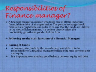 Responsibilities of
Finance manager?
 A financial manger is a person who takes care of all the important
    financial functions of an organization. The person in charge should
    maintain a far sightedness in order to ensure that the funds are utilized
    in the most efficient manner. His actions directly affect the
    Profitability, growth and goodwill of the firm.

 Following are the main functions of a Financial Manager:

 Raising of Funds
 A firm can raise funds by the way of equity and debt. It is the
      responsibility of a financial manager to decide the ratio between debt
      and equity.
     It is important to maintain a good balance between equity and debt.
 