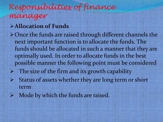 Responsibilities of finance
manager
 Allocation of Funds
 Once the funds are raised through different channels the
 next important function is to allocate the funds. The
 funds should be allocated in such a manner that they are
 optimally used. In order to allocate funds in the best
 possible manner the following point must be considered
 The size of the firm and its growth capability
 Status of assets whether they are long term or short
   term
 Mode by which the funds are raised.
 