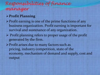 Responsibilities of finance
manager
 Profit Planning
 Profit earning is one of the prime functions of any
  business organization. Profit earning is important for
  survival and sustenance of any organization.
 Profit planning refers to proper usage of the profit
  generated by the firm.
 Profit arises due to many factors such as
  pricing, industry competition, state of the
  economy, mechanism of demand and supply, cost and
  output
 
