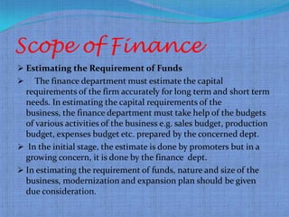Scope of Finance
 Estimating the Requirement of Funds
    The finance department must estimate the capital
  requirements of the firm accurately for long term and short term
  needs. In estimating the capital requirements of the
  business, the finance department must take help of the budgets
  of various activities of the business e.g. sales budget, production
  budget, expenses budget etc. prepared by the concerned dept.
 In the initial stage, the estimate is done by promoters but in a
  growing concern, it is done by the finance dept.
 In estimating the requirement of funds, nature and size of the
  business, modernization and expansion plan should be given
  due consideration.
 