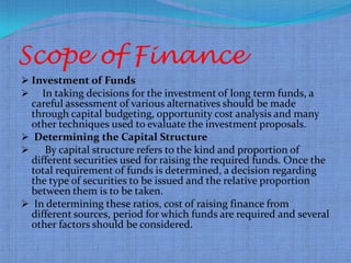 Scope of Finance
 Investment of Funds
 In taking decisions for the investment of long term funds, a
  careful assessment of various alternatives should be made
  through capital budgeting, opportunity cost analysis and many
  other techniques used to evaluate the investment proposals.
 Determining the Capital Structure
    By capital structure refers to the kind and proportion of
  different securities used for raising the required funds. Once the
  total requirement of funds is determined, a decision regarding
  the type of securities to be issued and the relative proportion
  between them is to be taken.
 In determining these ratios, cost of raising finance from
  different sources, period for which funds are required and several
  other factors should be considered.
 