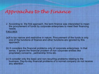 Approaches to the Finance

 According to the first approach, the term finance was interpreted to mean
  the procurement of funds by corporate enterprises to meet their financing
  needs.
Failures

(a)It is too narrow and restrictive in nature. Procurement of the funds is only
   one of the functions of finance and other functions are ignored by this
   approach.

(b) It considers the financial problems only of corporate enterprises. In that
   sense, it ignore the financial problem of non corporate entities like
   proprietary concerns , partnership firms etc.

(c) It consider only the basic and non-recurring problems relating to the
   business. Day-to-day financial problems of a normal company do not receive
   any attention .
 