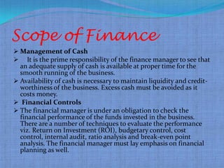 Scope of Finance
 Management of Cash
 It is the prime responsibility of the finance manager to see that
  an adequate supply of cash is available at proper time for the
  smooth running of the business.
 Availability of cash is necessary to maintain liquidity and credit-
  worthiness of the business. Excess cash must be avoided as it
  costs money.
 Financial Controls
 The financial manager is under an obligation to check the
  financial performance of the funds invested in the business.
  There are a number of techniques to evaluate the performance
  viz. Return on Investment (ROI), budgetary control, cost
  control, internal audit, ratio analysis and break-even point
  analysis. The financial manager must lay emphasis on financial
  planning as well.
 
