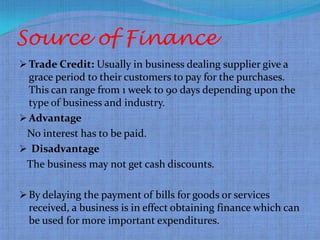 Source of Finance
 Trade Credit: Usually in business dealing supplier give a
  grace period to their customers to pay for the purchases.
  This can range from 1 week to 90 days depending upon the
  type of business and industry.
 Advantage
 No interest has to be paid.
 Disadvantage
 The business may not get cash discounts.

 By delaying the payment of bills for goods or services
  received, a business is in effect obtaining finance which can
  be used for more important expenditures.
 