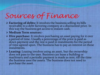 Sources of Finance
 Factoring of debts: It involves the business selling its bills
  receivable to a debt factoring company at a discounted price. In
  this way the business get access to instant cash.
 Medium Term sources:-
 Hire purchase: It involves purchasing an asset paying for it over
  a period of time. Usually a percentage of the price is paid as
  down payment and the rest is paid in instalments for the period
  of time agreed upon. The business has to pay an interest on these
  instalments.
 Leasing: Leasing involves using an asset, but the ownership
  does not pass to the user. Business can lease a building or
  machinery and a periodic payment is made as rent, till the time
  the business uses the assets. The business does not need to
  purchase the asset.
 