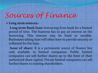 Sources of Finance
 Long term sources:-
  Long term Bank loan: borrowing from bank for a limited
 period of time. The business has to pay an interest on the
 borrowing. This interest may be fixed or variable.
 Businesses taking loan will often have to provide security or
 collateral for the loan.
  Issue of share: It is a permanent source of finance but
 only available to limited companies. Public limited
 companies can sell further shares up to the limit of their
 authorized share capital. Private limited companies can sell
 further shares to existing shareholders.
 