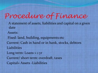 Procedure of Finance
 A statement of assets, liabilities and capital on a given
 date
Assets:
Fixed: land, building, equipments etc
Current: Cash in hand or in bank, stocks, debtors
Liabilities
Long term: Loans > 1 yr
Current/ short term: overdraft, taxes
Capital= Assets -Liabilities
 