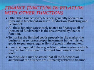 FINANCE FUNCTION IN RELATION
WITH OTHER FUNCTIONS
 Other than finance,every business generally operates in
  three main functional areas viz. Production,Marketing and
  Personnel.
 All these functions are closely related to finance as all of
  them need funds;which is the area covered by finance
  function.
 To market the finished goods properly in the market,the
  business has to have a proper investment in the finished
  goods to guarantee regular flow of goods in the market.
 It may be required to have good distribution systems which
  may call for investment in terms of fixed assets or labour
  force.
 To conclude,it may be stated that all the functions or
  activities of the business are ultimately related to finance.
 