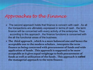 Approaches to the Finance
 The second approach holds that finance is concern with cash . As all
              .
  the transactions are ultimately expressed in terms of cash , the term
  finance will be concerned with every activity of the enterprise. Thus
  , according to this approach , the finance functions is concerned with
  the all the functional areas of the business.
 The third approach , which is a more balanced one and hence the
  acceptable one to the modern scholars , interprets the term
  finance as being concerned with procurement of funds and wide
  application of funds . This approach is supposed to be more
  acceptable as it gives equal weightage to both procurement of
  funds as well as utilization of the funds . This approach is called
  the managerial approach to the term finance.
 