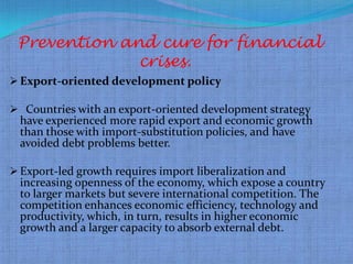Prevention and cure for financial
              crises.
 Export-oriented development policy

 Countries with an export-oriented development strategy
  have experienced more rapid export and economic growth
  than those with import-substitution policies, and have
  avoided debt problems better.

 Export-led growth requires import liberalization and
  increasing openness of the economy, which expose a country
  to larger markets but severe international competition. The
  competition enhances economic efficiency, technology and
  productivity, which, in turn, results in higher economic
  growth and a larger capacity to absorb external debt.
 