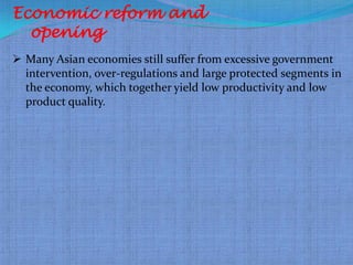 Economic reform and
  opening
 Many Asian economies still suffer from excessive government
  intervention, over-regulations and large protected segments in
  the economy, which together yield low productivity and low
  product quality.
 