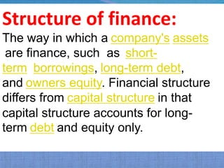 Structure of finance:
The way in which a company's assets
 are finance, such as short-
term borrowings, long-term debt,
and owners equity. Financial structure
differs from capital structure in that
capital structure accounts for long-
term debt and equity only.
 