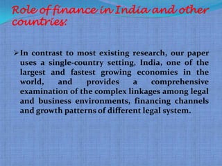 Role of finance in India and other
countries:


 In contrast to most existing research, our paper
 uses a single-country setting, India, one of the
 largest and fastest growing economies in the
 world,    and    provides     a    comprehensive
 examination of the complex linkages among legal
 and business environments, financing channels
 and growth patterns of different legal system.
 