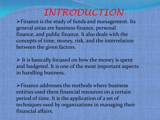 INTRODUCTION
Finance is the study of funds and management. Its
general areas are business finance, personal
finance, and public finance. It also deals with the
concepts of time, money, risk, and the interrelation
between the given factors.

 It is basically focused on how the money is spent
and budgeted. It is one of the most important aspects
in handling business.

Finance addresses the methods where business
entities used there financial resources on a certain
period of time. It is the application of a set of
techniques used by organizations in managing their
financial affairs.
 