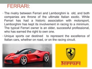 FERRARI:
• The rivalry between Ferrari and Lamborghini is old, and both
companies are throne of the ultimate Italian exotic. While
Ferrari has had a historic association with motorsport,
Lamborghini has kept its involvement in racing to a minimum.
The typical Ferrari owner is an older, successful professional,
who has earned the right to own one.
• Unique sports car destined to represent the excellence of
Italian cars, whether on road, or on the racing circuit.
 