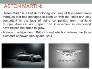 ASTON MARTIN:
• Aston Martin is a British motoring icon, one of few performance
marques that has managed to keep up with the times and stay
competent in the face of rising competition from mainland
Europe, America, and Japan. The involvement in motorsport
have helped the brand to grow.
• A strong, independent British brand which combines the three
elements of power, beauty and soul.
 