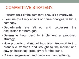 COMPETITIVE STRATEGY:
• Performance of the company should be improved.
• Examine the likely effects of future changes within a
company.
• Departments are aligned and processes the
acquisition for there goal.
• Determine how best to implement a proposed
strategy.
• New products and model lines are introduced to the
brand's customer’s and brought to the market and
saw an increased productivity for the brand.
• Classic engineering and precision manufacturing.
 