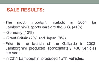 SALE RESULTS:
• The most important markets in 2004 for
Lamborghini's sports cars are the U.S. (41%).
• Germany (13%)
• Great Britain (9%) and Japan (8%).
• Prior to the launch of the Gallardo in 2003,
Lamborghini produced approximately 400 vehicles
per year.
• In 2011 Lamborghini produced 1,711 vehicles.
 
