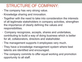 STRUCTURE OF COMPANY:
• The company has very strong value.
• Knowledge sharing and innovation.
• Together with the need to take into consideration the interests
of all legitimate stakeholders in company activities, strengthen
the importance of clearly defining the values and
responsibilities.
• Company recognizes, accepts, shares and undertakes,
contributing to build a way of doing business which is better
for all, collaborators, directors and stakeholder.
• The management supports it employees very much.
• They have a knowledge management system where best
talents are identified and encouraged.
• The company commits to offer equal working and promotion
opportunity to all staff.
 